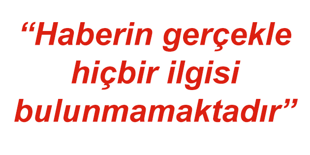 “Haberin gerçekle hiçbir ilgisi bulunmamaktadır”